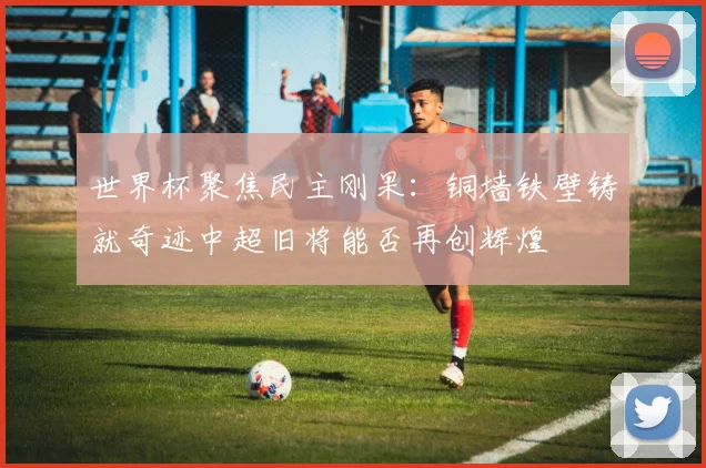 世界杯聚焦民主刚果：铜墙铁壁铸就奇迹中超旧将能否再创辉煌