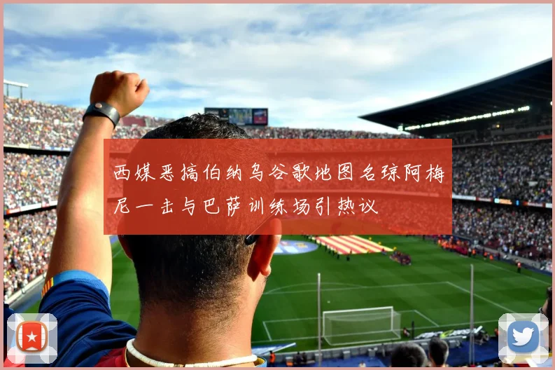 西媒恶搞伯纳乌谷歌地图名琼阿梅尼一击与巴萨训练场引热议