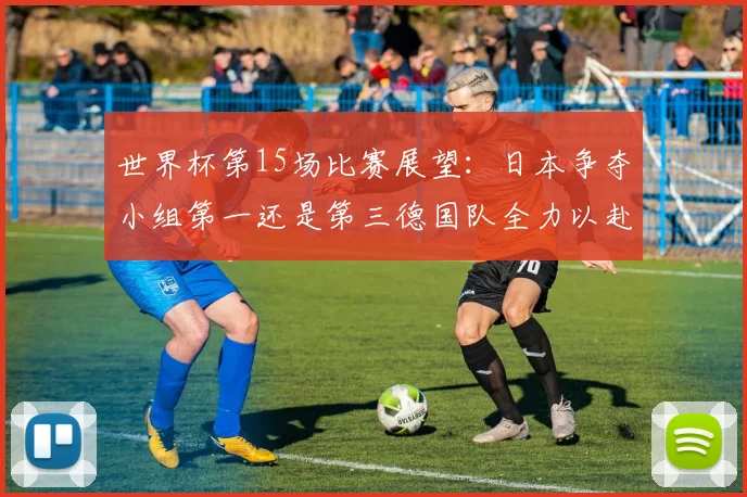 世界杯第15场比赛展望：日本争夺小组第一还是第三德国队全力以赴不轻言放水