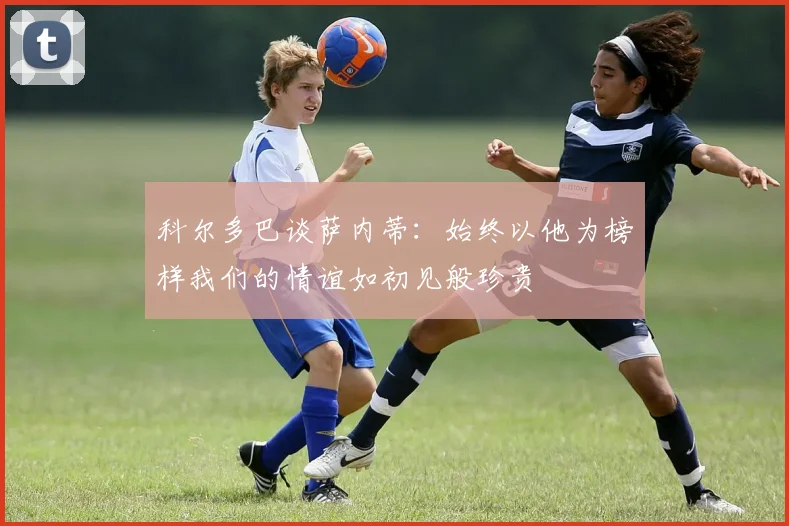 科尔多巴谈萨内蒂：始终以他为榜样我们的情谊如初见般珍贵