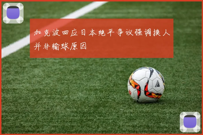 加克波回应日本绝平争议强调换人并非输球原因