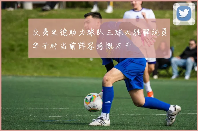 交易里德助力球队三球大胜解说员华子对当前阵容感慨万千