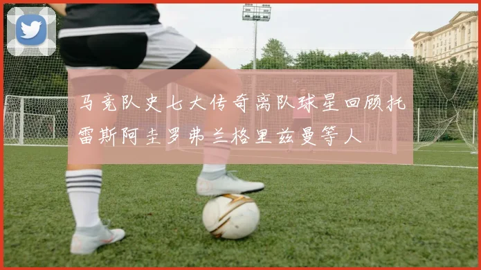 马竞队史七大传奇离队球星回顾托雷斯阿圭罗弗兰格里兹曼等人