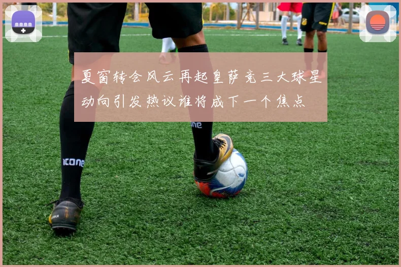 夏窗转会风云再起皇萨竞三大球星动向引发热议谁将成下一个焦点