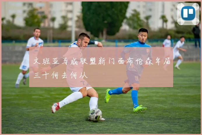 文班亚马成联盟新门面布伦森年届三十何去何从