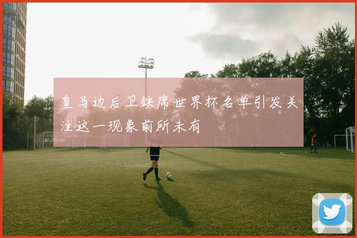 皇马边后卫缺席世界杯名单引发关注这一现象前所未有