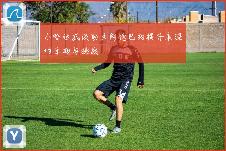 小哈达威谈助力阿德巴约提升表现的乐趣与挑战