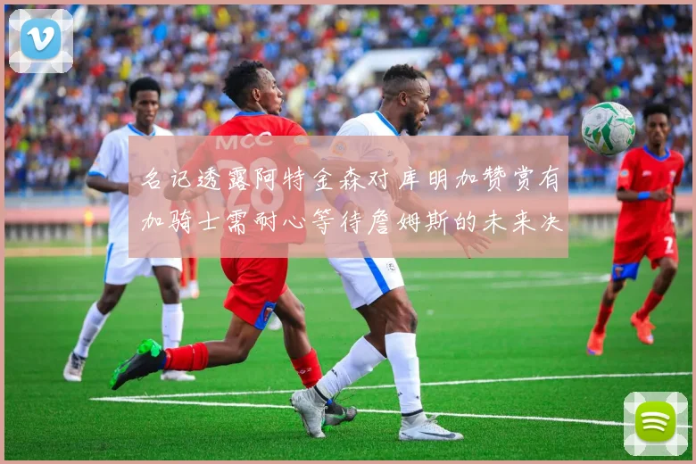 名记透露阿特金森对库明加赞赏有加骑士需耐心等待詹姆斯的未来决定