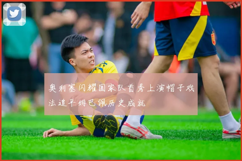 奥利塞闪耀国家队首秀上演帽子戏法追平姆巴佩历史成就