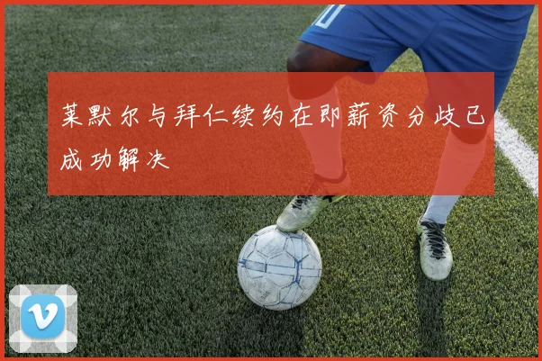 莱默尔与拜仁续约在即薪资分歧已成功解决